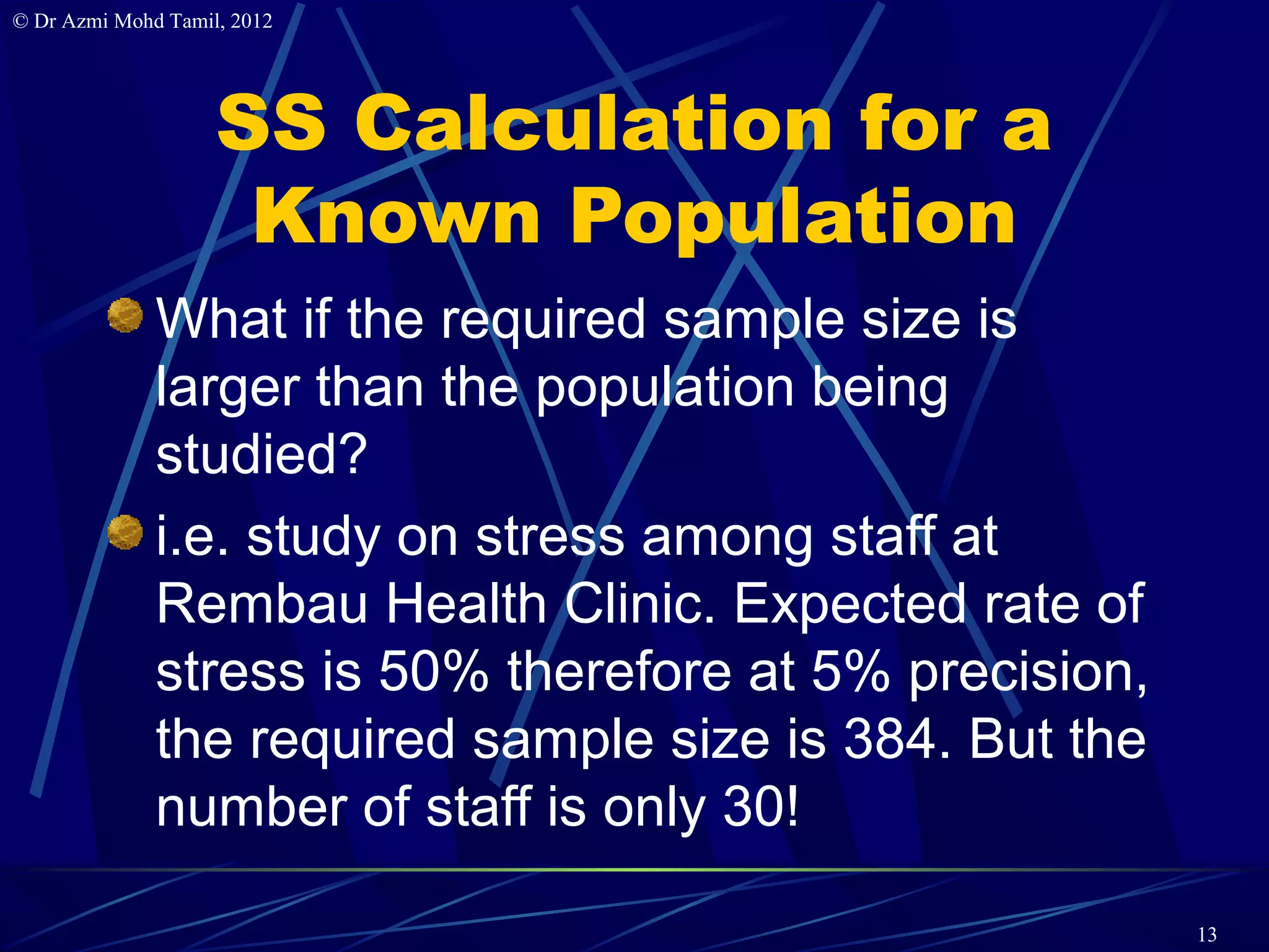 © Dr Azmi Mohd Tamil, 2012




                    SS Calculation for a
                     Known Population
              What if the required sample size is
              larger than the population being
              studied?
              i.e. study on stress among staff at
              Rembau Health Clinic. Expected rate of
              stress is 50% therefore at 5% precision,
              the required sample size is 384. But the
              number of staff is only 30!

                                                         13
 