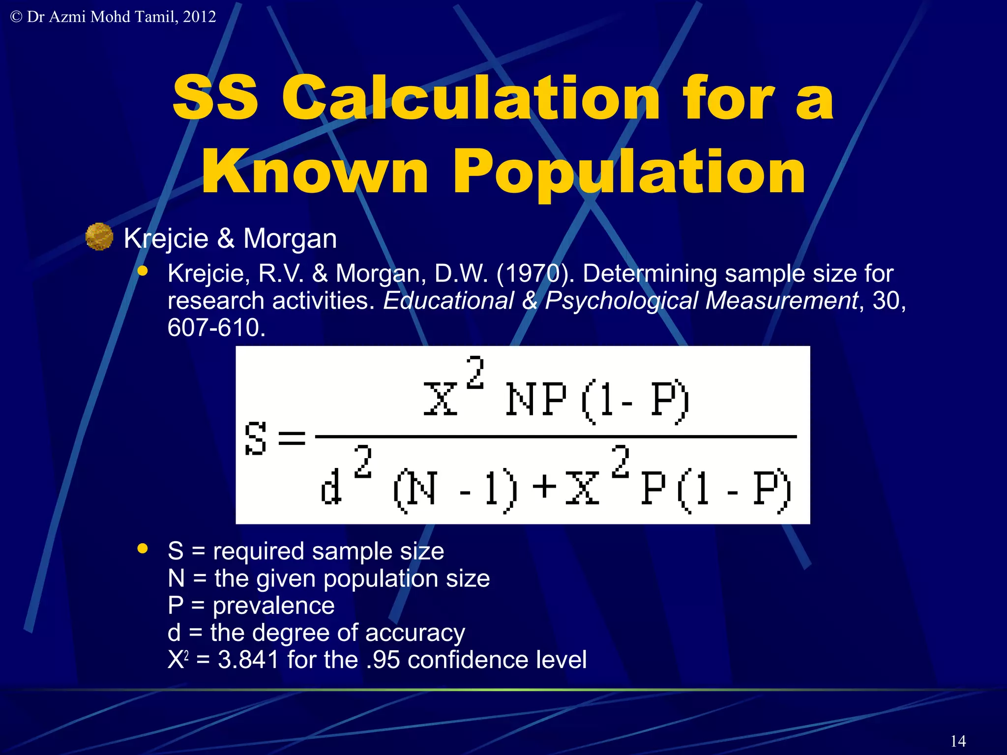 © Dr Azmi Mohd Tamil, 2012




                    SS Calculation for a
                     Known Population
              Krejcie & Morgan
                  Krejcie, R.V. & Morgan, D.W. (1970). Determining sample size for
                   research activities. Educational & Psychological Measurement, 30,
                   607-610.




                  S = required sample size
                   N = the given population size
                   P = prevalence
                   d = the degree of accuracy
                   X2 = 3.841 for the .95 confidence level


                                                                                       14
 