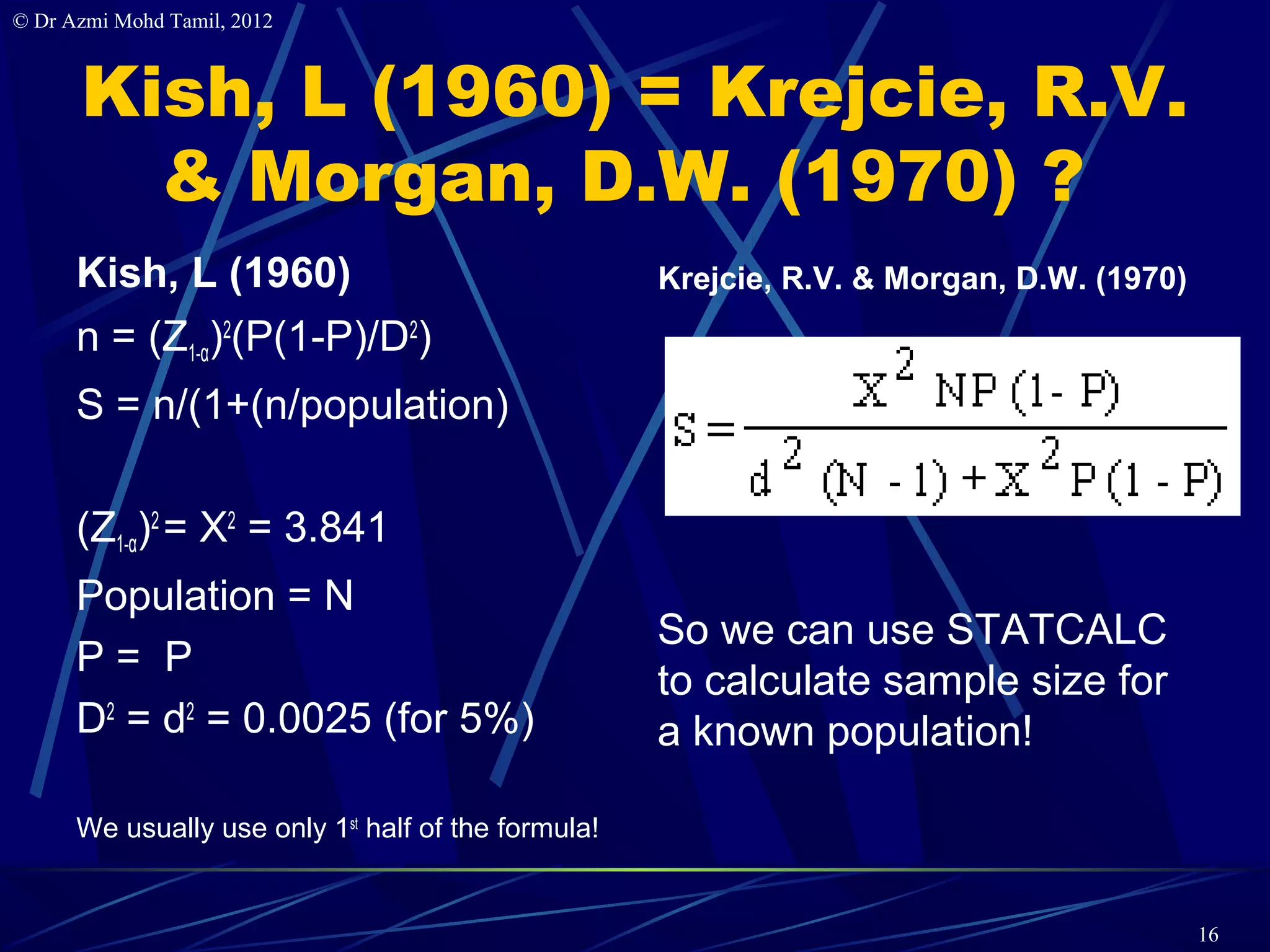 © Dr Azmi Mohd Tamil, 2012



      Kish, L (1960) = Krejcie, R.V.
        & Morgan, D.W. (1970) ?
      Kish, L (1960)                                 Krejcie, R.V. & Morgan, D.W. (1970)
      n = (Z1-α)2(P(1-P)/D2)
      S = n/(1+(n/population)

      (Z1-α)2 = X2 = 3.841
      Population = N
                                                     So we can use STATCALC
      P= P
                                                     to calculate sample size for
      D2 = d2 = 0.0025 (for 5%)                      a known population!

      We usually use only 1st half of the formula!


                                                                                           16
 