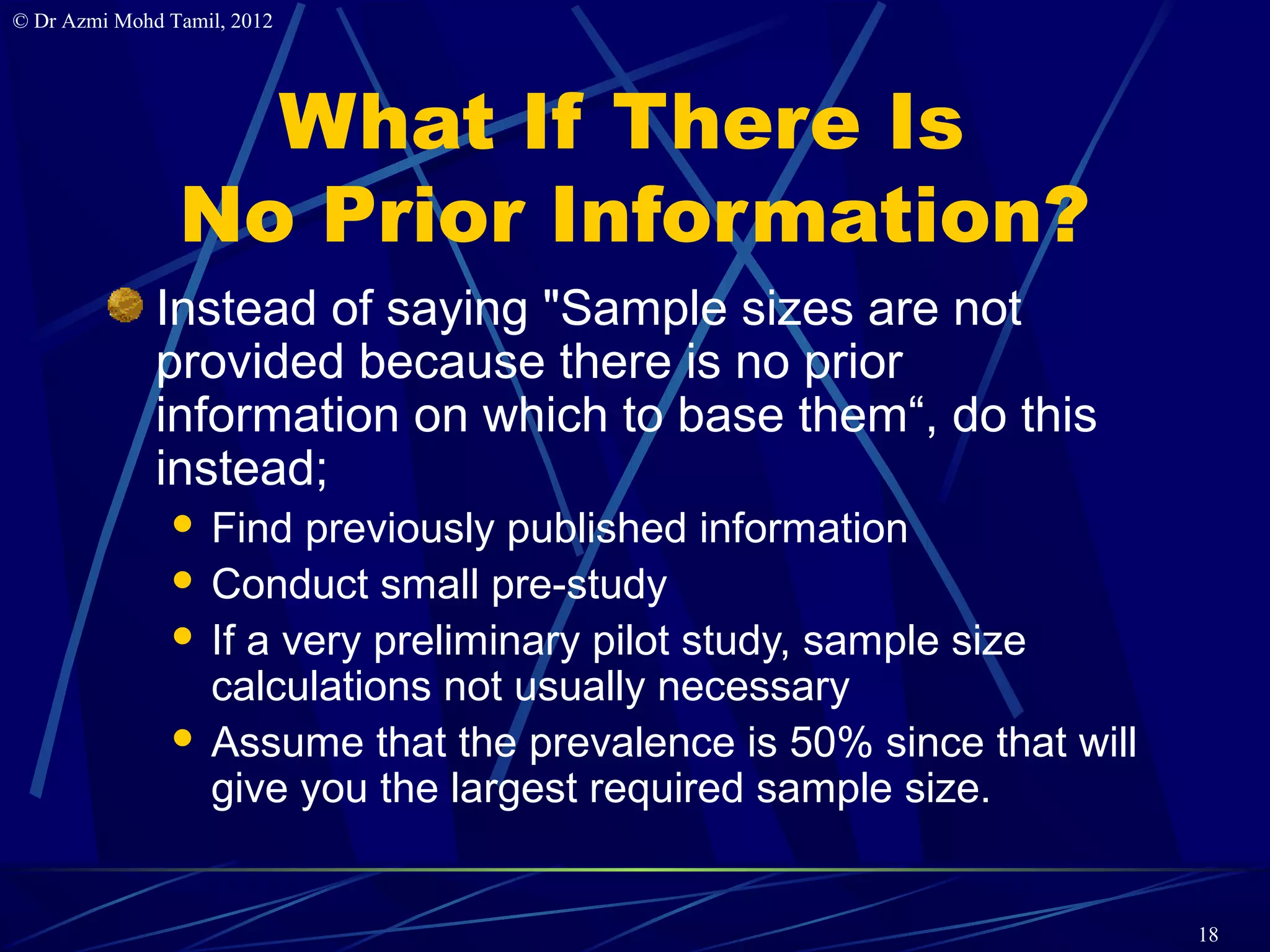 © Dr Azmi Mohd Tamil, 2012




                  What If There Is
                No Prior Information?
              Instead of saying "Sample sizes are not
              provided because there is no prior
              information on which to base them“, do this
              instead;
                Find previously published information
                Conduct small pre-study
                If a very preliminary pilot study, sample size
                 calculations not usually necessary
                Assume that the prevalence is 50% since that will
                 give you the largest required sample size.


                                                                     18
 
