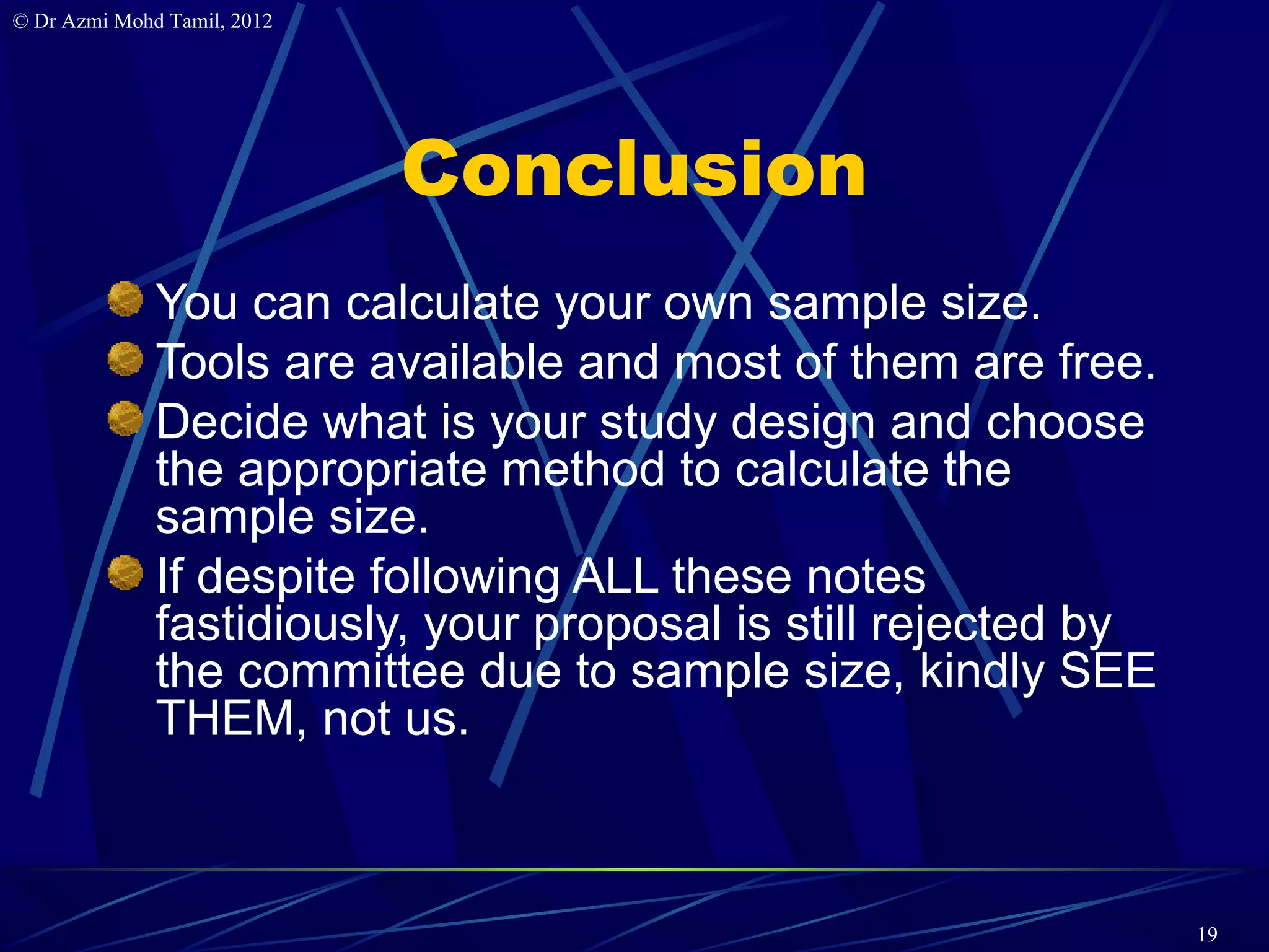 © Dr Azmi Mohd Tamil, 2012




                             Conclusion
              You can calculate your own sample size.
              Tools are available and most of them are free.
              Decide what is your study design and choose
              the appropriate method to calculate the
              sample size.
              If despite following ALL these notes
              fastidiously, your proposal is still rejected by
              the committee due to sample size, kindly SEE
              THEM, not us.



                                                                 19
 