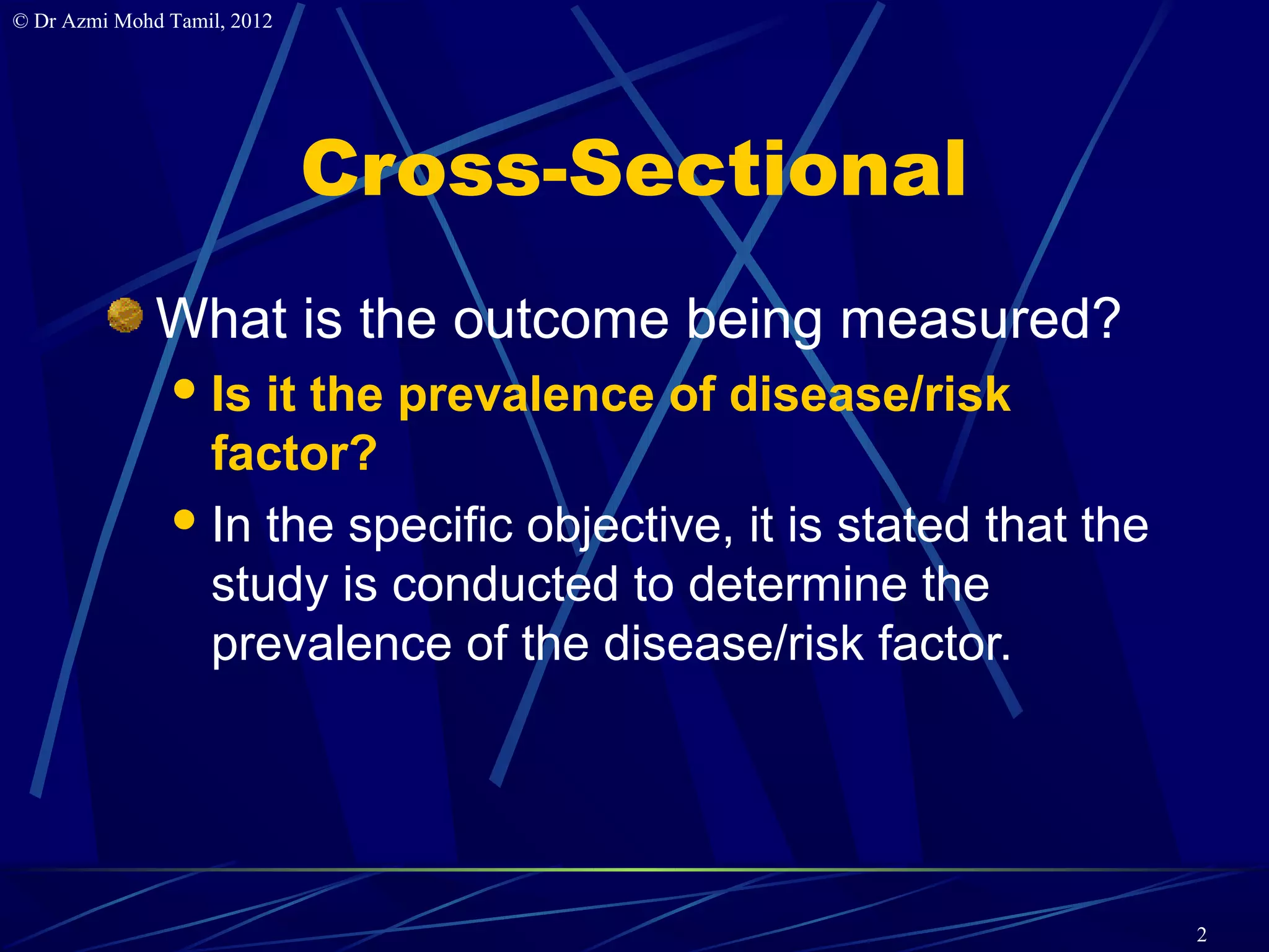 © Dr Azmi Mohd Tamil, 2012




                             Cross-Sectional
              What is the outcome being measured?
                Is it the prevalence of disease/risk
                 factor?
                In the specific objective, it is stated that the
                 study is conducted to determine the
                 prevalence of the disease/risk factor.




                                                                    2
 