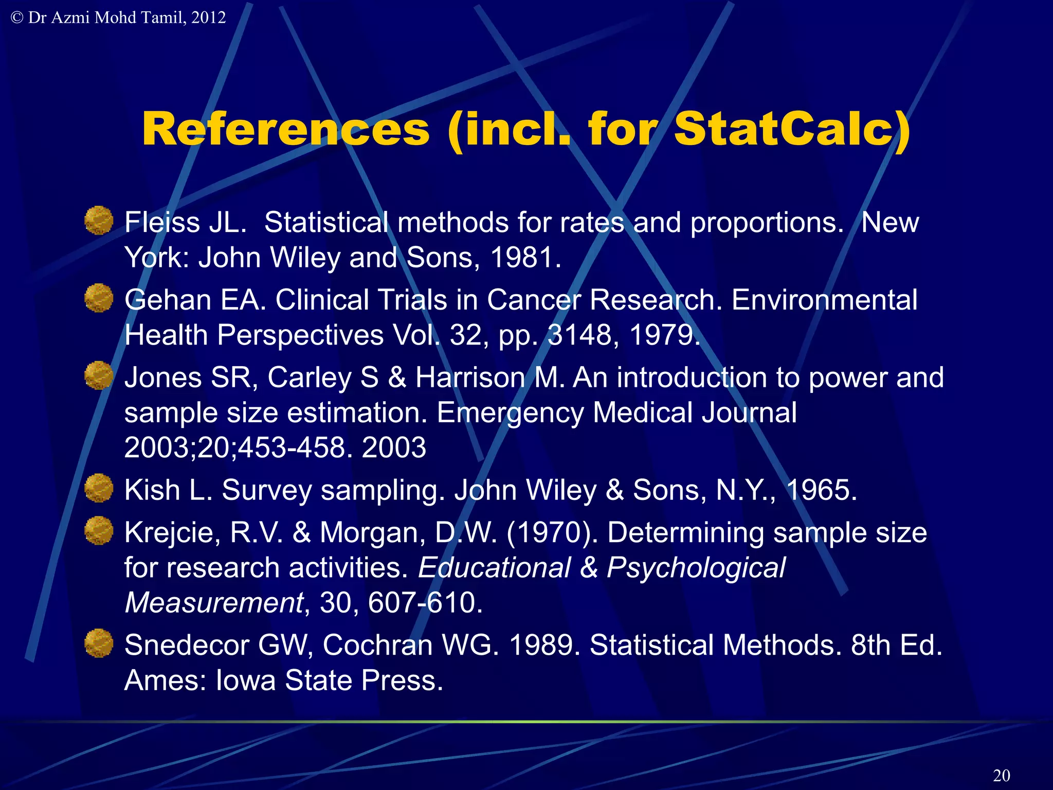 © Dr Azmi Mohd Tamil, 2012




               References (incl. for StatCalc)
             Fleiss JL. Statistical methods for rates and proportions. New
             York: John Wiley and Sons, 1981.
             Gehan EA. Clinical Trials in Cancer Research. Environmental
             Health Perspectives Vol. 32, pp. 3148, 1979.
             Jones SR, Carley S & Harrison M. An introduction to power and
             sample size estimation. Emergency Medical Journal
             2003;20;453-458. 2003
             Kish L. Survey sampling. John Wiley & Sons, N.Y., 1965.
             Krejcie, R.V. & Morgan, D.W. (1970). Determining sample size
             for research activities. Educational & Psychological
             Measurement, 30, 607-610.
             Snedecor GW, Cochran WG. 1989. Statistical Methods. 8th Ed.
             Ames: Iowa State Press.


                                                                             20
 