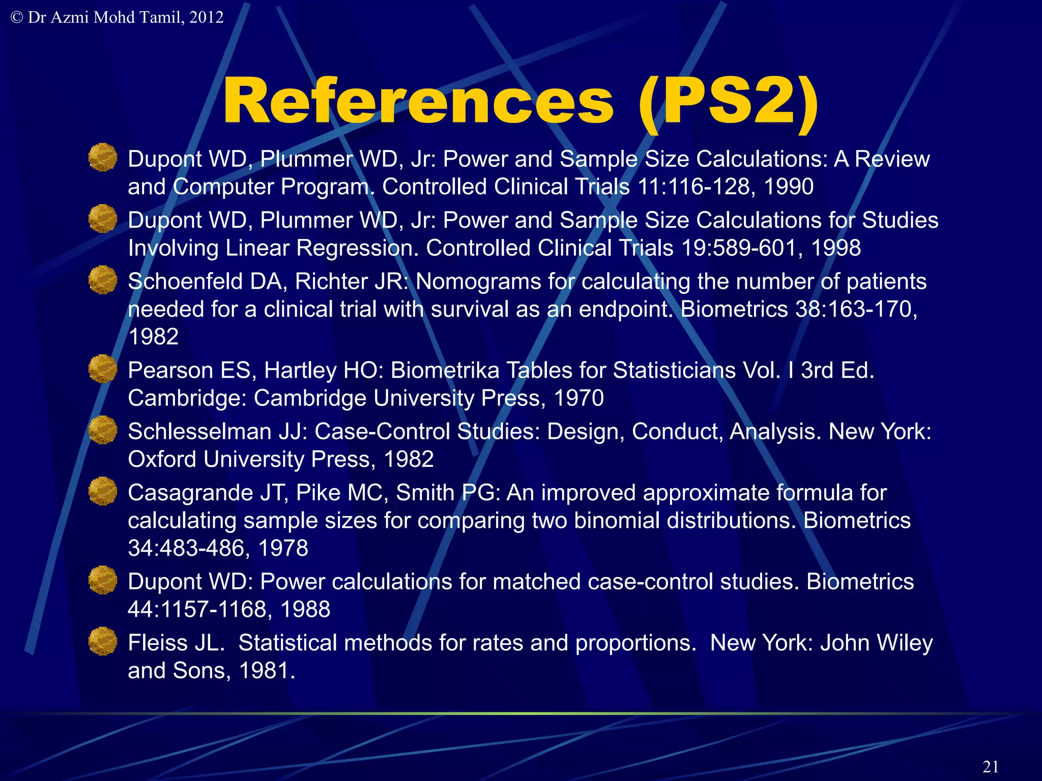 © Dr Azmi Mohd Tamil, 2012




                         References (PS2)
              Dupont WD, Plummer WD, Jr: Power and Sample Size Calculations: A Review
              and Computer Program. Controlled Clinical Trials 11:116-128, 1990
              Dupont WD, Plummer WD, Jr: Power and Sample Size Calculations for Studies
              Involving Linear Regression. Controlled Clinical Trials 19:589-601, 1998
              Schoenfeld DA, Richter JR: Nomograms for calculating the number of patients
              needed for a clinical trial with survival as an endpoint. Biometrics 38:163-170,
              1982
              Pearson ES, Hartley HO: Biometrika Tables for Statisticians Vol. I 3rd Ed.
              Cambridge: Cambridge University Press, 1970
              Schlesselman JJ: Case-Control Studies: Design, Conduct, Analysis. New York:
              Oxford University Press, 1982
              Casagrande JT, Pike MC, Smith PG: An improved approximate formula for
              calculating sample sizes for comparing two binomial distributions. Biometrics
              34:483-486, 1978
              Dupont WD: Power calculations for matched case-control studies. Biometrics
              44:1157-1168, 1988
              Fleiss JL. Statistical methods for rates and proportions. New York: John Wiley
              and Sons, 1981.



                                                                                                 21
 