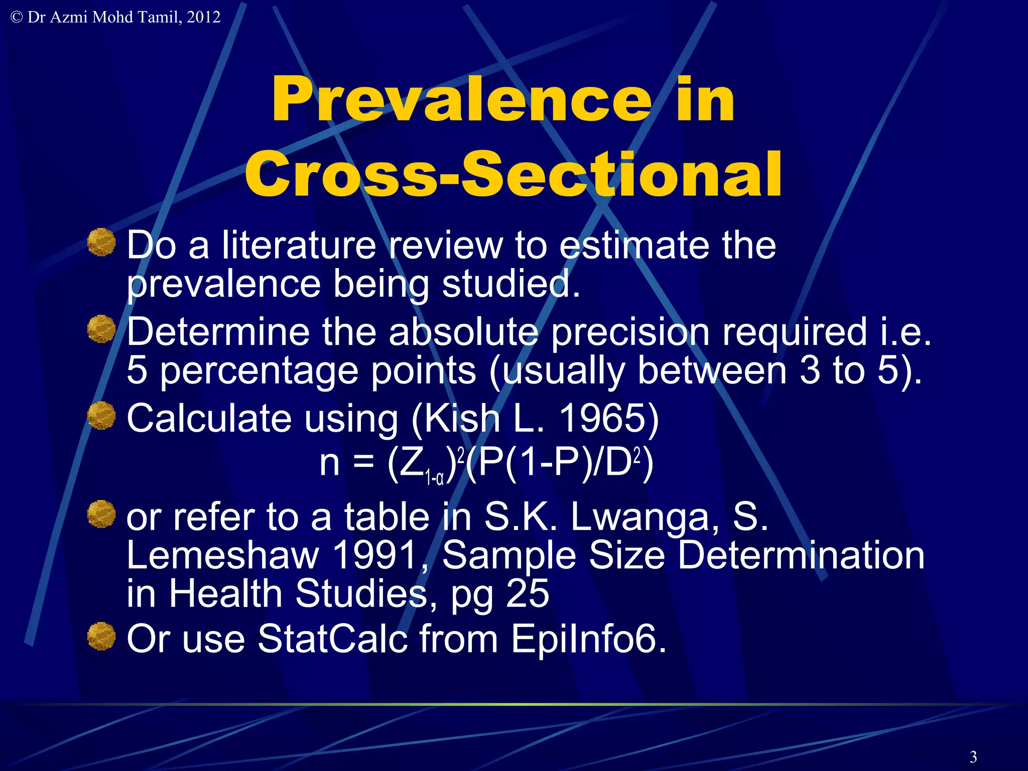 © Dr Azmi Mohd Tamil, 2012




                              Prevalence in
                             Cross-Sectional
              Do a literature review to estimate the
              prevalence being studied.
              Determine the absolute precision required i.e.
              5 percentage points (usually between 3 to 5).
              Calculate using (Kish L. 1965)
                          n = (Z1-α)2(P(1-P)/D2)
              or refer to a table in S.K. Lwanga, S.
              Lemeshaw 1991, Sample Size Determination
              in Health Studies, pg 25
              Or use StatCalc from EpiInfo6.

                                                               3
 