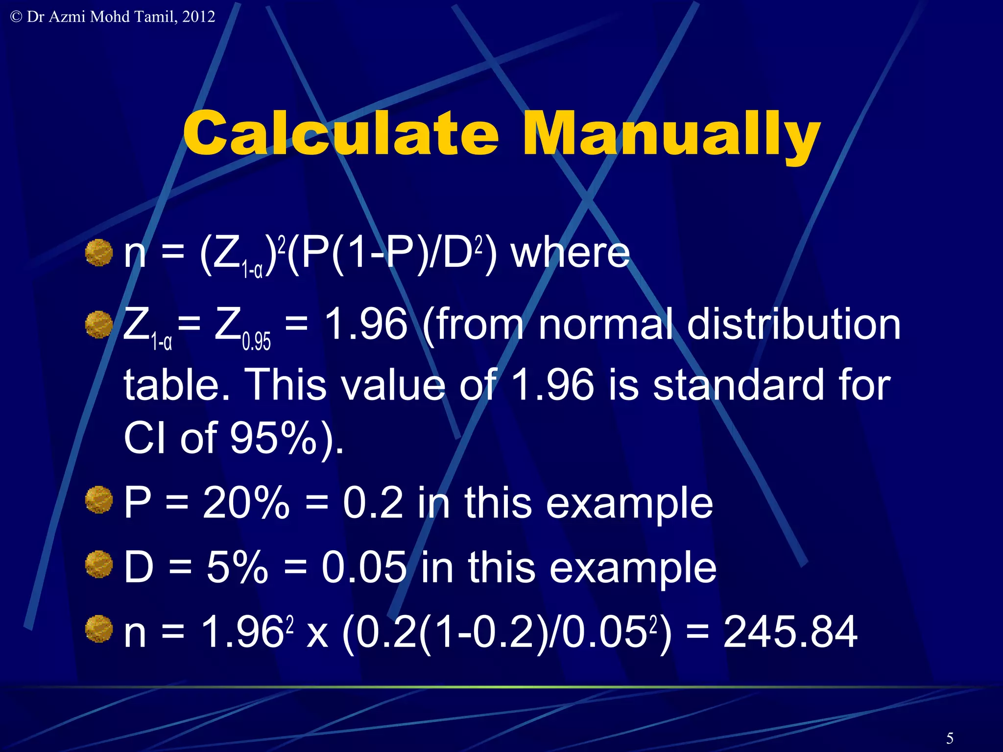 © Dr Azmi Mohd Tamil, 2012




                     Calculate Manually
              n = (Z1-α)2(P(1-P)/D2) where
              Z1-α = Z0.95 = 1.96 (from normal distribution
              table. This value of 1.96 is standard for
              CI of 95%).
              P = 20% = 0.2 in this example
              D = 5% = 0.05 in this example
              n = 1.962 x (0.2(1-0.2)/0.052) = 245.84

                                                              5
 