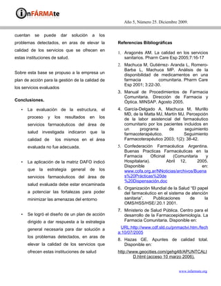 Año 5, Número 25. Diciembre 2009.


cuentan   se        puede      dar   solución    a   los
problemas detectados, en aras de elevar la                 Referencias Bibliográficas
calidad de los servicios que se ofrecen en
                                                           1. Aragonés AM. La calidad en los servicios
estas instituciones de salud.                                 sanitarios. Pharm Care Esp 2005;7:16-17
                                                           2. Machuca M, Gutiérrez- Aranda L, Romero-
                                                              Barba L, Machuca MP. Análisis de la
Sobre esta base se propuso a la empresa un
                                                              disponibilidad de medicamentos en una
plan de acción para la gestión de la calidad de               farmacia         comunitaria. Pharm Care
                                                              Esp 2001; 3:22-30.
los servicios evaluados
                                                           3. Manual de Procedimientos de Farmacia
                                                              Comunitaria. Dirección de Farmacia y
Conclusiones.                                                 Óptica. MINSAP. Agosto 2005.
   •   La evaluación de la estructura, el                  4. García-Delgado A, Machuca M, Murillo
                                                              MD, de la Matta MJ, Martín MJ. Percepción
       proceso       y   los     resultados     en   los      de la labor asistencial del farmacéutico
       servicios farmacéuticos del área de                    comunitario por los pacientes incluidos en
                                                              un     programa       de      seguimiento
       salud investigada indicaron que la                     farmacoterapéutico.           Seguimiento
       calidad de        los mismos en el área                Farmacoterapéutico 2003; 1(2): 38-42.
       evaluada no fue adecuada.                           5. Confederación Farmacéutica Argentina.
                                                              Buenas Practicas Farmacéuticas en la
                                                              Farmacia       Oficinal    (Comunitaria    y
   •   La aplicación de la matriz DAFO indicó                 Hospitalaria).          Abril 12,      2005.
                                                              Disponible                               en:
       que     la    estrategia      general    de   los      www.cofa.org.ar/NNoticias/archivos/Buena
       servicios farmacéuticos del área de                    s%20Prácticas%20de
                                                              %20Dispensación.doc
       salud evaluada debe estar encaminada
                                                           6. Organización Mundial de la Salud “El papel
       a potenciar las fortalezas para poder                  del farmacéutico en el sistema de atención
       minimizar las amenazas del entorno                     sanitaria”.    Publicaciones     de      la
                                                              OMS/HSS/HSE/.20.1 2001.
                                                           7. Ministerio de Salud Pública. Centro para el
   •   Se logró el diseño de un plan de acción                desarrollo de la Farmacoepidemiología. La
       dirigido a dar respuesta a la estrategia               Farmacia Comunitaria. Disponible en:

       general necesaria para dar solución a                URL:http://www.cdf.sld.cu/pnmactvi.htm./fech
                                                           a:10/07/2005
       los problemas detectados, en aras de
                                                           8. Hazas GE. Apuntes de calidad total.
       elevar la calidad de los servicios que                 Disponible en:
       ofrecen estas instituciones de salud                http://www.geocities.com/gehg48/APUNTCALI
                                                                   D.html (acceso 10 marzo 2006).


                                                                                          www.infarmate.org
 
