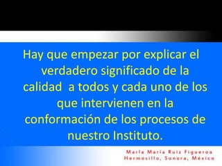 Hay que empezar por explicar el
    verdadero significado de la
calidad a todos y cada uno de los
       que intervienen en la
conformación de los procesos de
        nuestro Instituto.
 