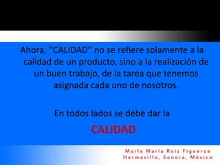 Ahora, “CALIDAD” no se refiere solamente a la
 calidad de un producto, sino a la realización de
    un buen trabajo, de la tarea que tenemos
         asignada cada uno de nosotros.

        En todos lados se debe dar la
                  CALIDAD
 