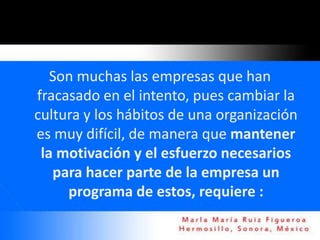 Son muchas las empresas que han
fracasado en el intento, pues cambiar la
cultura y los hábitos de una organización
es muy difícil, de manera que mantener
 la motivación y el esfuerzo necesarios
   para hacer parte de la empresa un
     programa de estos, requiere :
 