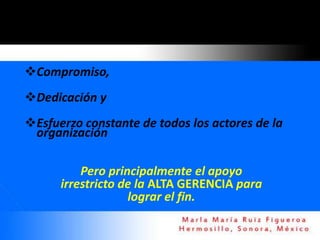 Compromiso,
Dedicación y
Esfuerzo constante de todos los actores de la
 organización

          Pero principalmente el apoyo
      irrestricto de la ALTA GERENCIA para
                   lograr el fin.
 