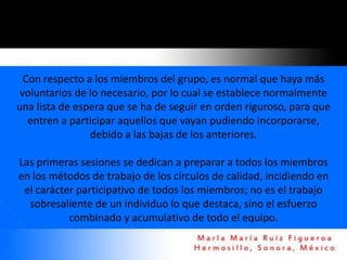 Con respecto a los miembros del grupo, es normal que haya más
 voluntarios de lo necesario, por lo cual se establece normalmente
una lista de espera que se ha de seguir en orden riguroso, para que
   entren a participar aquellos que vayan pudiendo incorporarse,
                debido a las bajas de los anteriores.

Las primeras sesiones se dedican a preparar a todos los miembros
en los métodos de trabajo de los círculos de calidad, incidiendo en
 el carácter participativo de todos los miembros; no es el trabajo
  sobresaliente de un individuo lo que destaca, sino el esfuerzo
           combinado y acumulativo de todo el equipo.
 