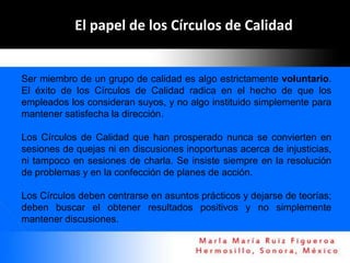 El papel de los Círculos de Calidad


Ser miembro de un grupo de calidad es algo estrictamente voluntario.
El éxito de los Círculos de Calidad radica en el hecho de que los
empleados los consideran suyos, y no algo instituido simplemente para
mantener satisfecha la dirección.

Los Círculos de Calidad que han prosperado nunca se convierten en
sesiones de quejas ni en discusiones inoportunas acerca de injusticias,
ni tampoco en sesiones de charla. Se insiste siempre en la resolución
de problemas y en la confección de planes de acción.

Los Círculos deben centrarse en asuntos prácticos y dejarse de teorías;
deben buscar el obtener resultados positivos y no simplemente
mantener discusiones.
 