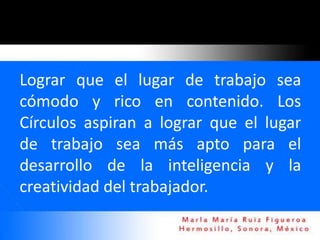 Lograr que el lugar de trabajo sea
cómodo y rico en contenido. Los
Círculos aspiran a lograr que el lugar
de trabajo sea más apto para el
desarrollo de la inteligencia y la
creatividad del trabajador.
 