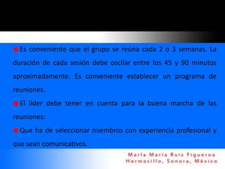 Es conveniente que el grupo se reúna cada 2 o 3 semanas. La
duración de cada sesión debe oscilar entre los 45 y 90 minutos
aproximadamente. Es conveniente establecer un programa de
reuniones.
  El líder debe tener en cuenta para la buena marcha de las
reuniones:
  Que ha de seleccionar miembros con experiencia profesional y
que sean comunicativos.
 