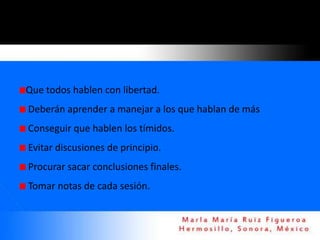 Que todos hablen con libertad.
Deberán aprender a manejar a los que hablan de más
Conseguir que hablen los tímidos.
Evitar discusiones de principio.
Procurar sacar conclusiones finales.
Tomar notas de cada sesión.
 