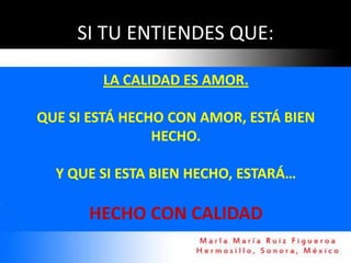 SI TU ENTIENDES QUE:

        LA CALIDAD ES AMOR.

QUE SI ESTÁ HECHO CON AMOR, ESTÁ BIEN
                HECHO.

  Y QUE SI ESTA BIEN HECHO, ESTARÁ…

      HECHO CON CALIDAD
 