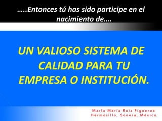 …..Entonces tú has sido participe en el
           nacimiento de….



UN VALIOSO SISTEMA DE
   CALIDAD PARA TU
EMPRESA O INSTITUCIÓN.
 