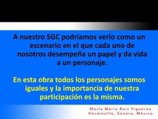 A nuestro SGC podríamos verlo como un
    escenario en el que cada uno de
 nosotros desempeña un papel y da vida
            a un personaje.

En esta obra todos los personajes somos
    iguales y la importancia de nuestra
        participación es la misma.
 
