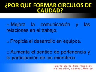 ¿POR QUE FORMAR CíRCULOS DE
          CALIDAD?

o Mejora la comunicación         y     las
relaciones en el trabajo.

o Propicia el desarrollo en equipos.

o Aumenta el sentido de pertenencia y
la participación de los miembros.
 
