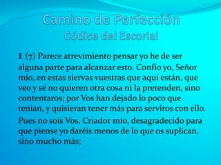 1 (7) Parece atrevimiento pensar yo he de ser
alguna parte para alcanzar esto. Confío yo, Señor
mío, en estas siervas vuestras que aquí están, que
veo y sé no quieren otra cosa ni la pretenden, sino
contentaros; por Vos han dejado lo poco que
tenían, y quisieran tener más para serviros con ello.
Pues no sois Vos, Criador mío, desagradecido para
que piense yo daréis menos de lo que os suplican,
sino mucho más;
 