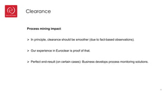 Clearance
33
Process mining impact:
Ø In principle, clearance should be smoother (due to fact-based observations).
Ø Our experience in Euroclear is proof of that.
Ø Perfect end-result (on certain cases): Business develops process monitoring solutions.
 