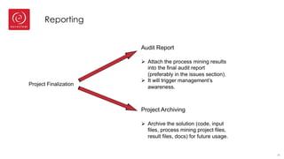 Reporting
35
Project Finalization
Audit Report
Ø Attach the process mining results
into the final audit report
(preferably in the issues section).
Ø It will trigger management’s
awareness.
Project Archiving
Ø Archive the solution (code, input
files, process mining project files,
result files, docs) for future usage.
 