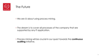 The Future
• We are J about using process mining.
• The dream is to cover all processes of the company that are
supported by any IT application.
• Process mining will be crucial in our quest towards the continuous
auditing initiative.
36
 