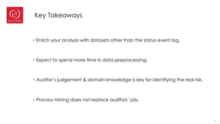 Key Takeaways
• Enrich your analysis with datasets other than the status event log.
• Expect to spend more time in data preprocessing.
• Auditor’s judgement & domain knowledge is key for identifying the real risk.
• Process mining does not replace auditors’ job.
37
 