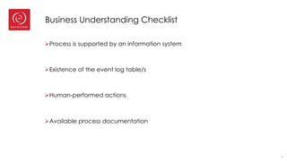 Business Understanding Checklist
ØProcess is supported by an information system
ØExistence of the event log table/s
ØHuman-performed actions
ØAvailable process documentation
4
 