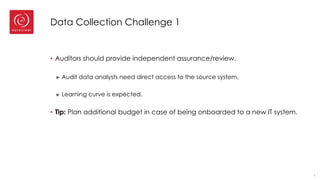 Data Collection Challenge 1
• Auditors should provide independent assurance/review.
► Audit data analysts need direct access to the source system.
► Learning curve is expected.
• Tip: Plan additional budget in case of being onboarded to a new IT system.
6
 