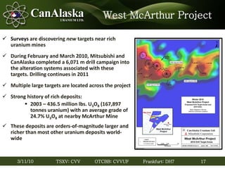 17TSXV: CVV OTCBB: CVVUF Frankfurt: DH73/11/10
West McArthur Project
 Surveys are discovering new targets near rich
uranium mines
 During February and March 2010, Mitsubishi and
CanAlaska completed a 6,071 m drill campaign into
the alteration systems associated with these
targets. Drilling continues in 2011
 Multiple large targets are located across the project
 Strong history of rich deposits:
 2003 – 436.5 million lbs. U3O8 (167,897
tonnes uranium) with an average grade of
24.7% U3O8 at nearby McArthur Mine
 These deposits are orders-of-magnitude larger and
richer than most other uranium deposits world-
wide
 