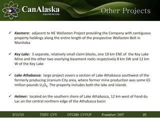 25TSXV: CVV OTCBB: CVVUF Frankfurt: DH73/11/10
Other Projects
 Kasmere: adjacent to NE Wollaston Project providing the Company with contiguous
property holdings along the entire length of the prospective Wollaston Belt in
Manitoba
 Key Lake: 3 separate, relatively small claim blocks, one 10 km ENE of the Key Lake
Mine and the other two overlying basement rocks respectively 8 km SW and 12 km
W of the Key Lake
 Lake Athabasca: large project covers a section of Lake Athabasca southwest of the
formerly producing Uranium City area, where former mine production was some 65
million pounds U3O8. The property includes both the lake and islands
 Helmer: located on the southern shore of Lake Athabasca, 12 km west of Fond du
Lac on the central northern edge of the Athabasca basin
 