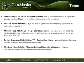 6TSXV: CVV OTCBB: CVVUF Frankfurt: DH73/11/10
Team
 Peter Dasler, M.Sc. P.Geo, President and CEO, over 35 years of experience in exploration
geology, including 20 years of consulting for junior and senior companies.
 Mr. Ram Ramachandran, C.A., CFO, over 25 years of financial reporting experience in a
multitude of capacities.
 Mr. Emil Fung, M.B.A., VP - Corporate Development , has raised over $50 million for
CanAlaska by forming exploration ventures with international strategic partners from Japan,
Korea, U.K. and China.
 Dr. Karl Schimann, PhD., P. Geo., VP - Exploration, 20 years with COGEMA, on discovery
team for first giant uranium deposit at Cigar Lake
 Mr. Grant Nimeck, B.Sc., P.Geoph., Regional Operations Manager , 20 years
operational and geophysical experience in the Athabasca region
6
 
