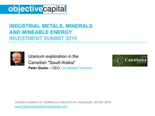 INDUSTRIAL METALS, MINERALS
AND MINEABLE ENERGY
INVESTMENT SUMMIT 2010
LONDON CHAMBER OF COMMERCE & INDUSTRY ● WEDNESDAY, 30 NOV 2010
www.ObjectiveCapitalConferences.com
Uranium exploration in the
Canadian "Saudi Arabia"
Peter Dasler – CEO, CanAlaska Uranium
 
