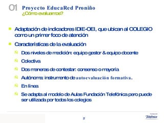 Proyecto EducaRed Proniño  ¿Cómo evaluamos? 01 Adaptación de indicadores IDIE-OEI, que ubican al COLEGIO como un primer foco de atención Características de la evaluación Dos niveles de medición: equipo gestor & equipo docente Colectiva Dos maneras de contestar: consenso o mayoría Autónoma: instrumento de  autoevaluación formativa .  En línea Se adapta al modelo de Aulas Fundación Telefónica pero puede ser utilizada por todos los colegios 