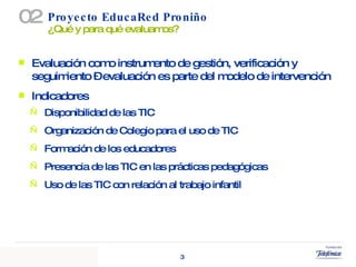 Proyecto EducaRed Proniño  ¿Qué y para qué evaluamos? 02 Evaluación como instrumento de gestión, verificación y seguimiento – evaluación es parte del modelo de intervención Indicadores Disponibilidad de las TIC Organización de Colegio para el uso de TIC Formación de los educadores Presencia de las TIC en las prácticas pedagógicas  Uso de las TIC con relación al trabajo infantil 