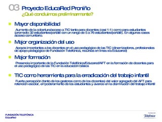 Mayor disponibilidad Aumento de la cobertura/acceso a TIC tanto para docentes (casi 1:1) como para estudiantes (promedio 32 estudiantes/portátil con un rango de 5 a 76 estudiantes/portátil). En algunos casos acceso comunitario. Mejor organización del uso Apoyos importantes a los docentes en el uso pedagógico de las TIC (dinamizadores, profesionales de apoyo pedagógico de Fundación Telefónica, recursos en línea vía Educared) Mejor formación Presencia importante de la Fundación Telefónica/Educared/AFT en la formación de docentes para el uso pedagógico de las TIC en la educación básica  TIC como herramienta para la erradicación del trabajo infantil Fuerte percepción (tanto de los gestores como de los docentes) del valor agregado del AFT para retención escolar, empoderamiento de los estudiantes y avance en la disminución del trabajo infantil Proyecto EducaRed Proniño  ¿Qué concluimos preliminarmente? 03 