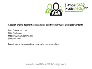A search engine deems these examples as different URLs or Duplicate Content!http://www.url.comhttp://url.com http://www.url.com/indexwww.url.com Even though, to you and me they go to the same place.www.LearnSEOandWebDesign.com