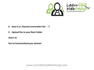 2. Save it as .htaccess (remember the ‘ . ’)3. Upload this to your Root FolderThat’s it!You’ve Canonicalised your domain www.LearnSEOandWebDesign.com