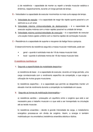 c) de resistência – capacidade de manter ou repetir a tensão muscular estática e
        dinâmica, respectivamente, durante um longo período de tempo.

B – Velocidade é a capacidade de executar movimentos no mais curto espaço de tempo.

   1. Velocidade de reacção – é a capacidade de reagir tão rápido quanto possível a um
        estímulo ou a um sinal.
   2. Velocidade máxima cíclica/velocidade de deslocamento – é a capacidade de
        executar acções motoras com a maior rapidez possível na unidade de tempo.
   3. Velocidade máxima acíclica/velocidade de execução – é a capacidade de executar
        uma acção motora (gesto unitário) com a máxima rapidez de contracção muscular.

C – Resistência é a capacidade de suportar e recuperar da fadiga física e psíquica.

   O desenvolvimento da resistência segundo a massa muscular mobilizada, pode ser:

        •     geral – quando é solicitada mais de 1/6 da massa muscular total.
        •     local – quando é solicitada menos de 1/6 da massa muscular total.

  A resistência manifesta-se:

   1. Segundo a especificidade da modalidade desportiva -


        a) resistência de base – é a capacidade de executar, durante um longo período, uma
        carga correlacionada com o rendimento específico da competição, e que exige a
        utilização de muitos grupos musculares.

        b) resistência específica – é a capacidade que permite ao desportista manter um
        elevado nível de rendimento durante a competição na modalidade em causa.

   2.   Segundo as formas de mobilização bioenergética –

        a) resistência aeróbia – pressupõe um equilíbrio entre o oxigénio que está a ser
        necessário para o trabalho muscular e o que está a ser transportado na circulação
        até ao tecido muscular.

        b) resistência anaeróbia – devido à grande intensidade da carga, o metabolismo
        energético processa-se em dívida de oxigénio. Assim, a energia é também
        mobilizada por via anoxidativa (resistência anaeróbia aláctica e láctica.
 