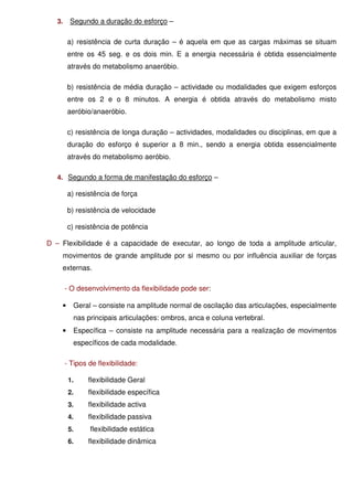 3.    Segundo a duração do esforço –

        a) resistência de curta duração – é aquela em que as cargas máximas se situam
        entre os 45 seg. e os dois min. E a energia necessária é obtida essencialmente
        através do metabolismo anaeróbio.

        b) resistência de média duração – actividade ou modalidades que exigem esforços
        entre os 2 e o 8 minutos. A energia é obtida através do metabolismo misto
        aeróbio/anaeróbio.

        c) resistência de longa duração – actividades, modalidades ou disciplinas, em que a
        duração do esforço é superior a 8 min., sendo a energia obtida essencialmente
        através do metabolismo aeróbio.

   4. Segundo a forma de manifestação do esforço –

        a) resistência de força

        b) resistência de velocidade

        c) resistência de potência

D – Flexibilidade é a capacidade de executar, ao longo de toda a amplitude articular,
    movimentos de grande amplitude por si mesmo ou por influência auxiliar de forças
    externas.

        - O desenvolvimento da flexibilidade pode ser:

    •     Geral – consiste na amplitude normal de oscilação das articulações, especialmente
          nas principais articulações: ombros, anca e coluna vertebral.
    •     Específica – consiste na amplitude necessária para a realização de movimentos
          específicos de cada modalidade.

        - Tipos de flexibilidade:

         1.     flexibilidade Geral
         2.     flexibilidade específica
         3.     flexibilidade activa
         4.     flexibilidade passiva
         5.     flexibilidade estática
         6.     flexibilidade dinâmica
 
