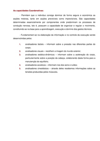 As capacidades Coordenativas:

      - Permitem que o indivíduo consiga dominar de forma segura e económica as
acções motoras, tanto em acções previsíveis como imprevisíveis. São capacidades
determinadas essencialmente por componentes onde predominam os processos de
condução nervosa, isto é, possuem a capacidade de organizar e regular o movimento,
constituindo-se na base para a aprendizagem, execução e domínio dos gestos técnicos.

      - Fundamentam-se na elaboração da informação e no controle da execução sendo
desenvolvidas pelos:

      1.    analisadores tácteis – informam sobre a pressão nas diferentes partes do
            corpo;
      2.    analisadores visuais – recolhem a imagem do mundo exterior;
      3.    analisadores estático-dinâmicos – informam sobre a aceleração do corpo,
            particularmente sobre a posição da cabeça, colaborando desta forma para a
            manutenção do equilíbrio;
      4.    analisadores acústicos – informam-nos dos sons e ruídos;
      5.    analisadores cinestésicos – através deles recebemos informações sobre as
            tensões produzidas pelos músculos.
 