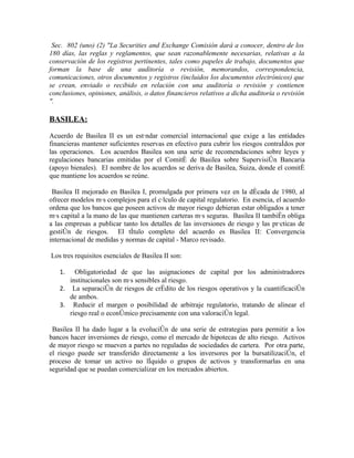 Sec. 802 (uno) (2) "La Securities and Exchange Comisión dará a conocer, dentro de los
180 días, las reglas y reglamentos, que sean razonablemente necesarias, relativas a la
conservación de los registros pertinentes, tales como papeles de trabajo, documentos que
forman la base de una auditoría o revisión, memorandos, correspondencia,
comunicaciones, otros documentos y registros (incluidos los documentos electrónicos) que
se crean, enviado o recibido en relación con una auditoría o revisión y contienen
conclusiones, opiniones, análisis, o datos financieros relativos a dicha auditoría o revisión
".

BASILEA:

Acuerdo de Basilea II es un estándar comercial internacional que exige a las entidades
financieras mantener suficientes reservas en efectivo para cubrir los riesgos contraídos por
las operaciones. Los acuerdos Basilea son una serie de recomendaciones sobre leyes y
regulaciones bancarias emitidas por el Comité de Basilea sobre Supervisión Bancaria
(apoyo bienales). El nombre de los acuerdos se deriva de Basilea, Suiza, donde el comité
que mantiene los acuerdos se reúne.

 Basilea II mejorado en Basilea I, promulgada por primera vez en la década de 1980, al
ofrecer modelos más complejos para el cálculo de capital regulatorio. En esencia, el acuerdo
ordena que los bancos que poseen activos de mayor riesgo debieran estar obligados a tener
más capital a la mano de las que mantienen carteras más seguras. Basilea II también obliga
a las empresas a publicar tanto los detalles de las inversiones de riesgo y las prácticas de
gestión de riesgos. El título completo del acuerdo es Basilea II: Convergencia
internacional de medidas y normas de capital - Marco revisado.

Los tres requisitos esenciales de Basilea II son:

   1.   Obligatoriedad de que las asignaciones de capital por los administradores
      institucionales son más sensibles al riesgo.
   2. La separación de riesgos de crédito de los riesgos operativos y la cuantificación
      de ambos.
   3. Reducir el margen o posibilidad de arbitraje regulatorio, tratando de alinear el
      riesgo real o económico precisamente con una valoración legal.

 Basilea II ha dado lugar a la evolución de una serie de estrategias para permitir a los
bancos hacer inversiones de riesgo, como el mercado de hipotecas de alto riesgo. Activos
de mayor riesgo se mueven a partes no reguladas de sociedades de cartera. Por otra parte,
el riesgo puede ser transferido directamente a los inversores por la bursatilización, el
proceso de tomar un activo no líquido o grupos de activos y transformarlas en una
seguridad que se puedan comercializar en los mercados abiertos.
 