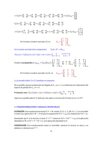 96
 𝑇2(1) =[
1 1
1 0
] = 1 [
1 0
0 0
] + 1[
0 1
0 0
] + 1 [
0 0
1 0
] + 0 [
0 0
0 1
]  𝑇2(1)[𝑢] = [
1
1
1
0
]
𝑇2(1) =[
1 1
1 0
] = 𝑐1 [
1 0
0 0
] + 𝑐2[
0 1
0 0
] + 𝑐3 [
0 0
1 0
] + 𝑐4 [
0 0
0 1
]
 𝑇2(𝑥) =[
0 1
−1 1
] = 0 [
1 0
0 0
] + 1[
0 1
0 0
] + (−1)[
0 0
1 0
] + 1 [
0 0
0 1
]  𝑇2(1)[𝑢] = [
0
1
−1
1
]
Por lo tanto, la matriz asociada a 𝑇2 es: 𝐴𝑇
2
= [
1 0
1 1
1 −1
0 1
]
4×2
iii) La matriz asociada de la composición: 𝑇2𝑜𝑇1: 𝑅3 → 𝑀2×2
(𝑇2o 𝑇1) = 𝑇2[𝑇1(𝑎;𝑏; 𝑐)] = 𝑇2[𝑎 + (𝑏 + 𝑐)𝑥] = [
𝑎 𝑎 + 𝑏 + 𝑐
𝑎 − 𝑏 − 𝑐 𝑏 + 𝑐
]
Usando la proposiciónes:𝐴𝑇
2𝑜𝑇1
= 𝐴𝑇
2
𝐴𝑇
1
=[
1 0
1 1
1 −1
0 1
]
4×2
[
1 0 0
0 1 1
]
2×3
=[
1
1
0
1
0
1
1
0
−1
1
−1
1
]
4×3
Por lo tanto, la matriz asociada a 𝑇2𝑜𝑇1 es: 𝐴𝑇
2𝑜𝑇1
= [
1
1
0
1
0
1
1
0
−1
1
−1
1
]
4×3
c) ¿Es posible hallar 𝑇1 o 𝑇2? Justifique su respuesta.
No es posible, porque la dimensión de llegada de 𝑇1 , es 𝑛 = 2, es diferente de la dimensión del
espacio de partida de 𝑇2 , 𝑚 = 4.
Probando esto: (𝑇1o 𝑇2)(𝑚 + 𝑛𝑥) = 𝑇1[𝑇2(𝑚 + 𝑛𝑥)] = 𝑇1 [
𝑚 𝑚 + 𝑛
𝑚 − 𝑛 𝑛
],
¡Aquí no es posible aplicar 𝑇1 dado que esta aplica a vectores de la forma (𝑎;𝑏; 𝑐) ∈ 𝑅3!
3.4 TRANSFORMACIONES LINEALES INVERTIBLES.
DEFINICIÓN. Una transformación lineal 𝑇:𝑉 → 𝑊 siendo (𝑉;𝐾,+; ∙), (𝑊;𝐾,+; ∙) es invertible
si existe una aplicación𝐹:𝑊 → 𝑉 tal que la composición𝑇o 𝐹 = 𝐼𝑊 y la composición 𝐹𝑜𝑇 = 𝐼𝑉.
Asumiendo que 𝐹 es la inversa, se tiene 𝐹 = 𝑇−1 entonces 𝑇o𝐹 = 𝑇𝑜𝑇−1 = 𝐼𝑊 es la aplicación
identidad en 𝑊 y 𝐹o𝑇 = 𝑇−1𝑜𝑇 = 𝐼𝑉 es la aplicación identidad en 𝑉 .
OBSERVACIÓN. Si la transformación lineal es invertible, entonces la inversa es única y en
adelante se denotará por 𝑇−1.
 