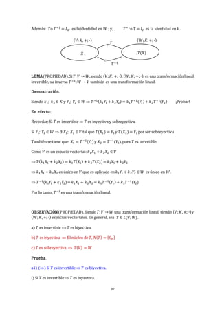 97
Además: 𝑇o 𝑇−1 = 𝐼𝑊 es la identidad en 𝑊 ; y, 𝑇−1o T = 𝐼𝑉 es la identidad en 𝑉.
LEMA(PROPIEDAD).Si𝑇:𝑉 → 𝑊,siendo (𝑉;𝐾;+; ∙), (𝑊;𝐾;+; ∙), es una transformación lineal
invertible, su inversa 𝑇−1:𝑊 → 𝑉 también es una transformación lineal.
Demostración.
Siendo 𝑘1; 𝑘2 ∈ 𝐾 y 𝑌1; 𝑌2 ∈ 𝑊  𝑇−1(𝑘1𝑌
1 + 𝑘2𝑌
2) = 𝑘1𝑇−1(𝑌
1)+ 𝑘2𝑇−1(𝑌2) ¡Probar!
En efecto:
Recordar: Si 𝑇 es invertible  𝑇 es inyectiva y sobreyectiva.
Si 𝑌1; 𝑌2 ∈ 𝑊  ∃ 𝑋1; 𝑋2 ∈ 𝑉 tal que 𝑇(𝑋1) = 𝑌1y 𝑇(𝑋2) = 𝑌2por ser sobreyectiva
También se tiene que: 𝑋1 = 𝑇−1(𝑌
1)y 𝑋2 = 𝑇−1(𝑌
2), pues 𝑇 es invertible.
Como 𝑉 es un espacio vectorial: 𝑘1𝑋1 + 𝑘2𝑋2 ∈ 𝑉
 𝑇(𝑘1𝑋1 + 𝑘2𝑋2) = 𝑘1𝑇(𝑋1) + 𝑘2𝑇(𝑋2)= 𝑘1𝑌1 + 𝑘2𝑌2
 𝑘1𝑋1 + 𝑘2𝑋2 es único en 𝑉 que es aplicado en 𝑘1𝑌
1 + 𝑘2𝑌2 ∈ 𝑊 es único en 𝑊.
 𝑇−1(𝑘1𝑌
1 + 𝑘2𝑌
2)= 𝑘1𝑋1 + 𝑘2𝑋2 = 𝑘1𝑇−1(𝑌
1)+ 𝑘2𝑇−1(𝑌
2)
Por lo tanto, 𝑇−1 es una transformación lineal.
OBSERVACIÓN(PROPIEDAD).Siendo𝑇:𝑉 → 𝑊 una transformación lineal, siendo (𝑉;𝐾,+; ∙)y
(𝑊;𝐾,+; ∙) espacios vectoriales. En general, sea 𝑇 ∈ 𝐿(𝑉;𝑊).
a) 𝑇 es invertible  𝑇 es biyectiva.
b) 𝑇 es inyectiva  El núcleo de 𝑇, 𝑁(𝑇) = {0𝑉}
c) 𝑇 es sobreyectiva  𝑇(𝑉) = 𝑊
Prueba.
a1) () Si 𝑇 es invertible  𝑇 es biyectiva.
i) Si 𝑇 es invertible  𝑇 es inyectiva.
𝑇
(𝑉; 𝐾, +; ∙) (𝑊;𝐾,+; ∙)
𝑋 . . 𝑇(𝑋)
>
<
𝑇−1
 