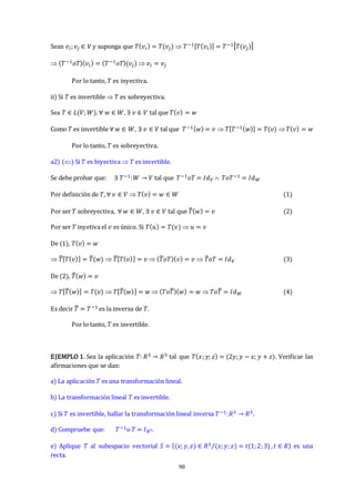 98
Sean 𝑣𝑖;𝑣𝑗 ∈ 𝑉 y suponga que 𝑇(𝑣𝑖) = 𝑇(𝑣𝑗)  𝑇−1[𝑇(𝑣𝑖)] = 𝑇−1[𝑇(𝑣𝑗)]
 (𝑇−1𝑜𝑇)(𝑣𝑖) = (𝑇−1𝑜𝑇)(𝑣𝑗)  𝑣𝑖 = 𝑣𝑗
Por lo tanto, 𝑇 es inyectiva.
ii) Si 𝑇 es invertible  𝑇 es sobreyectiva.
Sea 𝑇 ∈ 𝐿(𝑉;𝑊). ∀ 𝑤 ∈ 𝑊, ∃ 𝑣 ∈ 𝑉 tal que 𝑇(𝑣) = 𝑤
Como 𝑇 es invertible ∀ 𝑤 ∈ 𝑊, ∃ 𝑣 ∈ 𝑉 tal que 𝑇−1(𝑤) = 𝑣  𝑇[𝑇−1(𝑤)] = 𝑇(𝑣) 𝑇(𝑣) = 𝑤
Por lo tanto, 𝑇 es sobreyectiva.
a2) () Si 𝑇 es biyectiva  𝑇 es invertible.
Se debe probar que: ∃ 𝑇−1:𝑊 → 𝑉 tal que 𝑇−1𝑜𝑇 = 𝐼𝑑𝑉  𝑇𝑜𝑇−1 = 𝐼𝑑𝑊
Por definición de 𝑇, ∀ 𝑣 ∈ 𝑉  𝑇(𝑣) = 𝑤 ∈ 𝑊 (1)
Por ser 𝑇 sobreyectiva, ∀ 𝑤 ∈ 𝑊, ∃ 𝑣 ∈ 𝑉 tal que 𝑇
̅(𝑤) = 𝑣 (2)
Por ser 𝑇 inyetiva el 𝑣 es único. Si 𝑇(𝑢) = 𝑇(𝑣)  𝑢 = 𝑣
De (1), 𝑇(𝑣) = 𝑤
 𝑇
̅[𝑇(𝑣)] = 𝑇
̅(𝑤)  𝑇
̅[𝑇(𝑣)] = 𝑣  (𝑇
̅𝑜𝑇)(𝑣) = 𝑣  𝑇
̅𝑜𝑇 = 𝐼𝑑𝑉 (3)
De (2), 𝑇
̅(𝑤) = 𝑣
 𝑇[𝑇
̅(𝑤)] = 𝑇(𝑣)  𝑇[𝑇
̅(𝑤)] = 𝑤  (𝑇𝑜𝑇
̅)(𝑤) = 𝑤  𝑇𝑜𝑇
̅ = 𝐼𝑑𝑊 (4)
Es decir 𝑇
̅ = 𝑇−1 es la inversa de 𝑇.
Por lo tanto, 𝑇 es invertible.
EJEMPLO 1. Sea la aplicación 𝑇: 𝑅3 → 𝑅3 tal que 𝑇(𝑥;𝑦; 𝑧) = (2𝑦;𝑦 − 𝑥; 𝑦 + 𝑧). Verificar las
afirmaciones que se dan:
a) La aplicación 𝑇 es una transformación lineal.
b) La transformación lineal 𝑇 es invertible.
c) Si 𝑇 es invertible, hallar la transformación lineal inversa 𝑇−1:𝑅3 → 𝑅3.
d) Compruebe que: 𝑇−1o 𝑇 = 𝐼𝑅3.
e) Aplique 𝑇 al subespacio vectorial 𝑆 = {(𝑥;𝑦,𝑧) ∈ 𝑅3 (𝑥;𝑦;𝑧) = 𝑡(1;2;3)
⁄ ,𝑡 ∈ 𝑅} es una
recta.
 