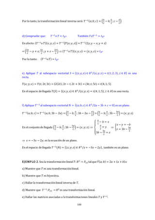 100
Por lo tanto, la transformación lineal inversa será: 𝑇−1(𝑎;𝑏; 𝑐) = (
𝑎
2
− 𝑏;
𝑎
2
;𝑐 −
𝑎
2
)
d) Compruebe que: 𝑇−1o 𝑇 = 𝐼𝑅3. También 𝑇𝑜𝑇−1 = 𝐼𝑅3
En efecto: (𝑇−1o 𝑇)(𝑥;𝑦; 𝑧) = 𝑇−1[𝑇(𝑥;𝑦;𝑧)] = 𝑇−1(2𝑦;𝑦 − 𝑥;𝑦 + 𝑧)
= (
2𝑦
2
− 𝑦 + 𝑥;
2𝑦
2
;𝑦 + 𝑧 −
2𝑦
2
)  (𝑇−1o𝑇)(𝑥;𝑦;𝑧) = (𝑥;𝑦,𝑧) = 𝐼𝑅3
Por lo tanto: (𝑇−1o𝑇) = 𝐼𝑅3
e) Aplique 𝑇 al subespacio vectorial 𝑆 = {(𝑥;𝑦,𝑧) ∈ 𝑅3 (𝑥;𝑦;𝑧) = 𝑡(1;2;3)
⁄ ,𝑡 ∈ 𝑅} es una
recta.
𝑇(𝑥; 𝑦;𝑧) = 𝑇(𝑡; 2𝑡;3𝑡) = (2(2𝑡);2𝑡 − 𝑡;2𝑡 + 3𝑡) = (4𝑡;𝑡; 5𝑡) = 𝑡(4;1; 5)
En el espacio de llegada 𝑇(𝑆) = {(𝑥;𝑦, 𝑧) ∈ 𝑅3 (𝑥;𝑦; 𝑧) = 𝑡(4; 1;5)
⁄ ,𝑡 ∈ 𝑅}es una recta.
f) Aplique 𝑇−1 al subespacio vectorial 𝑁 = {(𝑎;𝑏; 𝑐) ∈ 𝑅3 2𝑎 − 3𝑏 + 𝑐 = 0
⁄ } es un plano.
𝑇−1(𝑎;𝑏; 𝑐) = 𝑇−1(𝑎;𝑏; 3𝑏 − 2𝑎) = (
𝑎
2
− 𝑏;
𝑎
2
; 3𝑏 − 2𝑎 −
𝑎
2
) = (
𝑎
2
− 𝑏;
𝑎
2
;3𝑏 −
5𝑎
2
) = (𝑥;𝑦; 𝑧)
En el conjunto de llegada (
𝑎
2
− 𝑏;
𝑎
2
;3𝑏 −
5𝑎
2
) = (𝑥;𝑦;𝑧) 
{
𝑎
2
− 𝑏 = 𝑥
𝑎
2
= 𝑦
3𝑏 −
5𝑎
2
= 𝑧
 {
𝑥 − 𝑦 = −𝑏
𝑧 = 3𝑏 −
5𝑎
2
 𝑧 = −3𝑥 − 2𝑦; es la ecuación de un plano.
En el espacio de llegada 𝑇−1(𝑁) = {(𝑥;𝑦; 𝑧) ∈ 𝑅3 𝑧 = −3𝑥 − 2𝑦
⁄ }, también es un plano.
EJEMPLO 2. Sea la transformación lineal 𝑇: 𝑅2 → 𝑃≤1tal que 𝑇(𝑎; 𝑏) = 2𝑎 + (𝑎 + 𝑏)𝑥
a) Muestre que 𝑇 es una transformación lineal.
b) Muestre que 𝑇 es biyectiva.
c) Hallar la transformación lineal inversa de 𝑇.
d) Muestre que 𝑇−1:𝑃≤1 → 𝑅2 es una transformación lineal.
e) Hallar las matrices asociadas a la transformaciones lineales 𝑇 y 𝑇−1.
 