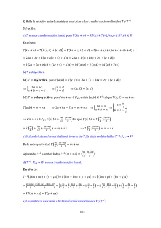 101
f) Halle la relación entre la matrices asociadas a las transformaciones lineales 𝑇 y 𝑇−1
Solución.
a) 𝑇 es una transformación lineal, pues 𝑇(𝑘𝑢 + 𝑣) = 𝑘𝑇(𝑢) + 𝑇(𝑣), ∀𝑢,𝑣 ∈ 𝑅2,∀𝑘 ∈ 𝑅
En efecto:
𝑇(𝑘𝑢 + 𝑣) = 𝑇 𝑘(𝑎;𝑏) + (𝑐;𝑑) = 𝑇(𝑘𝑎 + 𝑐; 𝑘𝑏 + 𝑑) = 2(𝑘𝑎 + 𝑐) + (𝑘𝑎 + 𝑐 + 𝑘𝑏 + 𝑑)𝑥
= 2𝑘𝑎 + 2𝑐 + 𝑘(𝑎 + 𝑏)𝑥 + (𝑐 + 𝑑)𝑥 = 2𝑘𝑎 + 𝑘(𝑎 + 𝑏)𝑥 + 2𝑐 + (𝑐 + 𝑑)𝑥
= 𝑘(2𝑎 + (𝑎 + 𝑏)𝑥) + (2𝑐 + (𝑐 + 𝑑)𝑥) = 𝑘𝑇(𝑎; 𝑏) + 𝑇(𝑐;𝑑) = 𝑘𝑇(𝑢) + 𝑇(𝑣)
b) 𝑇 es biyectiva.
b1) 𝑇 es inyectiva, pues 𝑇(𝑎;𝑏) = 𝑇(𝑐;𝑑)  2𝑎 + (𝑎 + 𝑏)𝑥 = 2𝑐 + (𝑐 + 𝑑)𝑥
 {
2𝑎 = 2𝑐
𝑎 + 𝑏 = 𝑐 + 𝑑
 {
𝑎 = 2
𝑏 = 𝑑
 (𝑎;𝑏) = (𝑐;𝑑)
b2) 𝑇 es sobreyectiva, pues ∀𝑚 + 𝑛𝑥 ∈ 𝑃≤1, existe (𝑎;𝑏) ∈ 𝑅2 tal que 𝑇(𝑎; 𝑏) = 𝑚 + 𝑛𝑥
𝑇(𝑎;𝑏) = 𝑚 + 𝑛𝑥  2𝑎 + (𝑎 + 𝑏)𝑥 = 𝑚 + 𝑛𝑥  {
2𝑎 = 𝑚
𝑎 + 𝑏 = 𝑛
 {
𝑎 =
𝑚
2
𝑏 = 𝑛 −
𝑚
2
 ∀𝑚 + 𝑛𝑥 ∈ 𝑃≤1, ∃(𝑎; 𝑏) = (
𝑚
2
;
2𝑛−𝑚
2
) tal que 𝑇(𝑎; 𝑏) = 𝑇 (
𝑚
2
;
2𝑛−𝑚
2
)
= 2 (
𝑚
2
) + (
𝑚
2
+
2𝑛−𝑚
2
)𝑥 = 𝑚 + 𝑛𝑥  𝑇 (
𝑚
2
;
2𝑛−𝑚
2
) = 𝑚 + 𝑛𝑥
c) Hallando la transformación lineal inversa de 𝑇. Es decir se debe hallar 𝑇−1:𝑃≤1 → 𝑅2
De la sobreyectividad 𝑇(
𝑚
2
;
2𝑛−𝑚
2
) = 𝑚 + 𝑛𝑥
Aplicando 𝑇−1 a ambos lados 𝑇−1(𝑚 + 𝑛𝑥) = (
𝑚
2
;
2𝑛−𝑚
2
)
d) 𝑇−1:𝑃≤1 → 𝑅2 es una transformación lineal.
En efecto:
𝑇−1 𝑘(𝑚 + 𝑛𝑥) + (𝑝 + 𝑞𝑥) = 𝑇(𝑘𝑚 + 𝑘𝑛𝑥 + 𝑝 + 𝑞𝑥) = 𝑇 (𝑘𝑚 + 𝑝) + (𝑘𝑛 + 𝑞)𝑥
= (
𝑘𝑚+𝑝
2
;
2(𝑘𝑛+𝑞)−(𝑘𝑚+𝑝)
2
)= (𝑘
𝑚
2
+
𝑝
2
;
2𝑘𝑛
2
+
2𝑞
2
− 𝑘
𝑚
2
−
𝑝
2
) = 𝑘 (
𝑚
2
;
2𝑘𝑛
2
−
𝑚
2
) + (
𝑝
2
+
2𝑞
2
−
𝑝
2
)
= 𝑘𝑇(𝑚 + 𝑛𝑥) + 𝑇(𝑝 + 𝑞𝑥)
e) Las matrices asociadas a las transformaciones lineales 𝑇 y 𝑇−1.
 