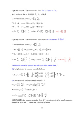 102
e1) Matriz asociada a la transformación lineal 𝑇(𝑎; 𝑏) = 2𝑎 + (𝑎 + 𝑏)𝑥
Bases canónicas: 𝐵𝑅2 = {(1;0),(0;1)} ; 𝐵𝑃≤1
= {1,𝑥}
La matriz será de la forma: 𝐴𝑇 = [
𝑎11 𝑎12
𝑎21 𝑎22
]
𝑇(1; 0) = 2 + 𝑥 = 𝑎11(1) + 𝑎21(𝑥) = 2(1) + 1(𝑥)
𝑇(0; 1) = 0 + 𝑥 = 𝑎12(1) + 𝑎22(𝑥) = 0(1) + 1(𝑥)
 𝐻 = [
𝑎11 𝑎21
𝑎12 𝑎22
]=[
2 0
1 1
]  𝐴𝑇 = 𝐻𝑡 = [
𝑎11 𝑎12
𝑎21 𝑎22
] = [
2 1
0 1
]  𝐴𝑇 = [
2 1
0 1
]
e2) Matriz asociada a la transformación lineal inversa: 𝑇−1(𝑚 + 𝑛𝑥) = (
𝑚
2
;
2𝑛−𝑚
2
)
La matriz será de la forma: 𝐴𝑇−1 = [
𝑏11 𝑏12
𝑏21 𝑏22
]
𝑇−1(1) = (
1
2
; −
1
2
) = 𝑏11(1;0) + 𝑏21(0;1) =
1
2
(1; 0) −
1
2
(0; 1)
𝑇−1(𝑥) = (0;1) = 𝑏12(1;0) + 𝑏22(0;1) = 0(1;0) + 1(0;1)
 𝐻 = [
𝑏11 𝑏21
𝑏12 𝑏22
]=[
1
2
0
−
1
2
1
]  𝐴𝑇−1 = 𝐻𝑡 = [
𝑏11 𝑏12
𝑏21 𝑏22
] = [
1
2
−
1
2
0 1
]  𝐴𝑇−1 = [
1
2
−
1
2
0 1
]
f) Hallando la inversa de la matriz asociada a la transformación lineal 𝑇.
f1) Multiplicándose las matrices asociadas halladas:
(𝐴𝑇)(𝐴𝑇−1) = [
2 1
0 1
] = [
1
2
−
1
2
0 1
] = [
2 (
1
2
) + 1(0) 2(−
1
2
) + 1(1)
0 (
1
2
) + 1(0) 0(−
1
2
) + 1(1)
] = [
1 0
0 1
] = 𝐼2×2
f2) Inversa para el caso de matrices de orden 2 × 2:
Si 𝐴𝑇 = [
𝑎11 𝑎12
𝑎21 𝑎22
]  𝐴𝑇
−1
=
1
𝐷𝑒𝑡(𝐴𝑇)
[
𝑎22 −𝑎12
𝑎21 𝑎11
]
Dado que 𝐴𝑇 = [
2 1
0 1
] 𝐷𝑒𝑡(𝐴𝑇) = 2
 𝐴𝑇
−1
=
1
𝐷𝑒𝑡(𝐴𝑇)
[
𝑎22 −𝑎12
−𝑎21 𝑎11
] =
1
2
[
1 −1
0 2
] = [
1
2
−
1
2
0 1
]
OBSERVACIÓN. Las matrices asociadas 𝐴𝑇 y 𝐴𝑇
−1
respectivamente a las transformaciones
lineales 𝑇 y su inversa 𝑇−1 es que una es inversa de la otra.
 